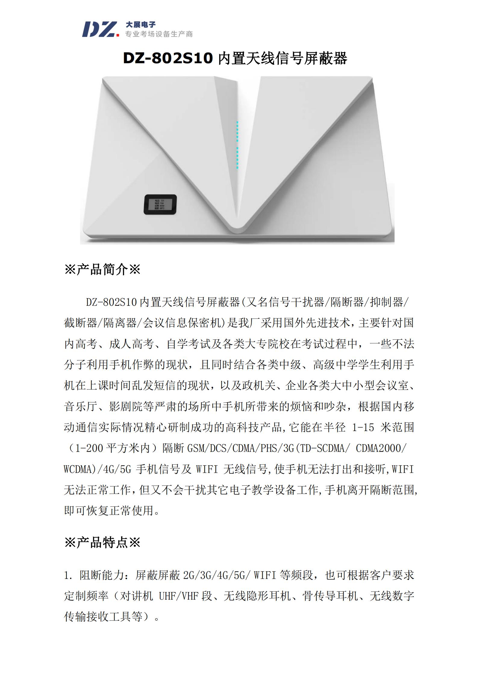 DZ-802S10 內置天線(xiàn)信號屏蔽器(又名信號干擾器/隔斷器/抑制器/
截斷器/隔離器/會(huì )議信息保密機)是我廠(chǎng)采用國外先進(jìn)技術(shù)，主要針對國
內高考、成人高考、自學(xué)考試及各類(lèi)大專(zhuān)院校在考試過(guò)程中，一些不法
分子利用手機作弊的現狀，且同時(shí)結合各類(lèi)中級、高級中學(xué)學(xué)生利用手
機在上課時(shí)間亂發(fā)短信的現狀，以及政機關(guān)、企業(yè)各類(lèi)大中小型會(huì )議室、
音樂(lè )廳、影劇院等嚴肅的場(chǎng)所中手機所帶來(lái)的煩惱和吵雜，根據國內移
動(dòng)通信實(shí)際情況精心研制成功的高科技產(chǎn)品,它能在半徑 1-15 米范圍
（1-200 平方米內）隔斷 GSM/DCS/CDMA/PHS/3G(TD-SCDMA/ CDMA2000/
WCDMA)/4G/5G 手機信號及 WIFI 無(wú)線(xiàn)信號,使手機無(wú)法打出和接聽(tīng),WIFI
無(wú)法正常工作，但又不會(huì )干擾其它電子教學(xué)設備工作,手機離開(kāi)隔斷范圍,
即可恢復正常使用