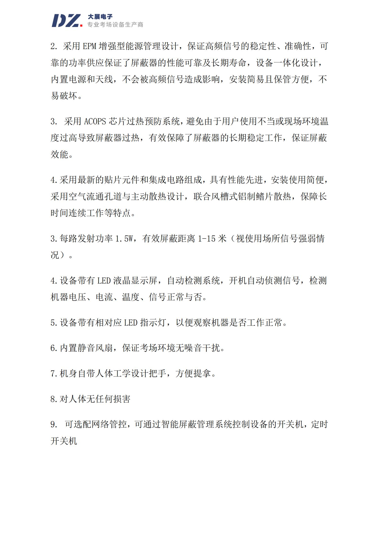 采用 EPM 增強型能源管理設計，保證高頻信號的穩定性、準確性，可
靠的功率供應保證了屏蔽器的性能可靠及長(cháng)期壽命，設備一體化設計，
內置電源和天線(xiàn)，不會(huì )被高頻信號造成影響，安裝簡(jiǎn)易且保管方便，不
易破壞。
3. 采用 ACOPS 芯片過(guò)熱預防系統，避免由于用戶(hù)使用不當或現場(chǎng)環(huán)境溫
度過(guò)高導致屏蔽器過(guò)熱，有效保障了屏蔽器的長(cháng)期穩定工作，保證屏蔽
效能。
4.采用最新的貼片元件和集成電路組成，具有性能先進(jìn)，安裝使用簡(jiǎn)便，
采用空氣流通孔道與主動(dòng)散熱設計，聯(lián)合風(fēng)槽式鋁制鰭片散熱，保障長(cháng)
時(shí)間連續工作等特點(diǎn)。
3.每路發(fā)射功率 1.5W，有效屏蔽距離 1-15 米（視使用場(chǎng)所信號強弱情
況）。
4.設備帶有 LED 液晶顯示屏，自動(dòng)檢測系統，開(kāi)機自動(dòng)偵測信號，檢測
機器電壓、電流、溫度、信號正常與否。
5.設備帶有相對應 LED 指示燈，以便觀(guān)察機器是否工作正常。
6.內置靜音風(fēng)扇，保證考場(chǎng)環(huán)境無(wú)噪音干擾。
7.機身自帶人體工學(xué)設計把手，方便提拿。
8.對人體無(wú)任何損害
9. 可選配網(wǎng)絡(luò )管
