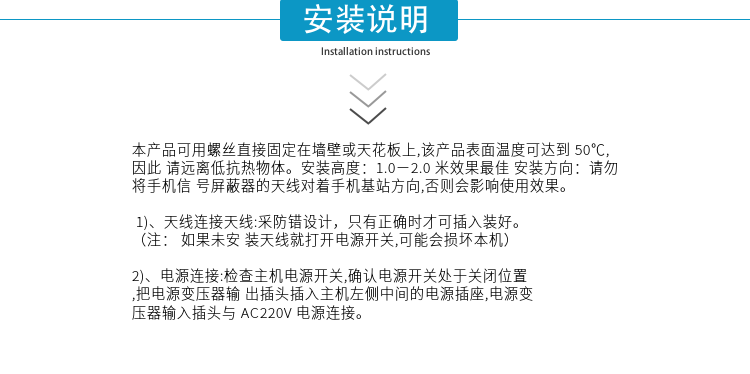 安裝說(shuō)明
本產(chǎn)品可用螺絲直接固定在墻壁或天花板上,該產(chǎn)品表面溫度可達到50℃,因此請遠離低抗熱物體。安裝高度：1.0－2.0米效果最佳 安裝方向：請勿將手機信號屏蔽器的天線(xiàn)對著(zhù)手機基站方向,否則會(huì )影響使用效果。

1)、天線(xiàn)連接天線(xiàn):采防錯設計，只有正確時(shí)才可插入裝好。（注：  如果未安裝天線(xiàn)就打開(kāi)電源開(kāi)關(guān),可能會(huì )損壞本機）
2)、電源連接:檢查主機電源開(kāi)關(guān),確認電源開(kāi)關(guān)處于關(guān)閉位置,把電源變壓器輸出插頭插入主機左側中間的電源插座,電源變壓器輸入插頭與AC220V電源連接。


