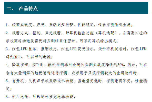 超高靈敏度，聲光、振動(dòng)同步報警，性能穩定，適合探測所有金屬； 2、報警方式：振動(dòng)、聲光報警，帶耳機輸出功能（耳機選配），在需要安檢的 學(xué)校高考場(chǎng)地及需要對探測結果保密時(shí)，可采用耳機輸出模式； 3、紅色 LED 顯示：報警狀態(tài)，紅色 LED 發(fā)光指示，處于待機狀態(tài)時(shí)，紅色 LED 燈無(wú)顯示，可以節約電流； 4、降敏按鈕：按下時(shí)，能使探測器對金屬的探測靈敏度降低約50%。因此，可在 含有大量鋼筋的地板附近進(jìn)行探測，或者用于只須探測較大的金屬物件時(shí)； 5、有開(kāi)機、關(guān)機聲音或振動(dòng)提示功能；當電量變低時(shí)，探測距離不變。性能穩 定；6、使用電池，可選配外接充電器功能。