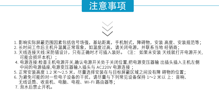 1.影響實(shí)際屏蔽范圍因素包括信號場(chǎng)強，基站距離，手機制式，障礙物，安裝高度、安裝規范等；
2.長(cháng)時(shí)間工作后主機升溫屬正?，F象，如溫度過(guò)高，請關(guān)閉電源，并聯(lián)系當地經(jīng)銷(xiāo)商；
3.天線(xiàn)連接天線(xiàn):采防錯設計，只有正確時(shí)才可插入裝好。（注：? 如果未安裝天線(xiàn)就打開(kāi)電源開(kāi)關(guān),可能會(huì )損壞本機）；
4.電源連接:檢查主機電源開(kāi)關(guān),確認電源開(kāi)關(guān)處于關(guān)閉位置,把電源變壓器輸出插頭插入主機左側中間的電源插座,電源變壓器輸入插頭與AC220V電源連接
5.正常安裝高度1.2米～2.5米，盡量選擇安裝在與目標屏蔽區域之間沒(méi)有障礙物的位置；
6.為避免可能的對一些電子設備的干擾，請盡量與下列常見(jiàn)設備保持1～2米以上：音響、無(wú)線(xiàn)話(huà)筒、收音機、電腦、電視、Wi-Fi路由器等；
7.泡水后禁止開(kāi)機。