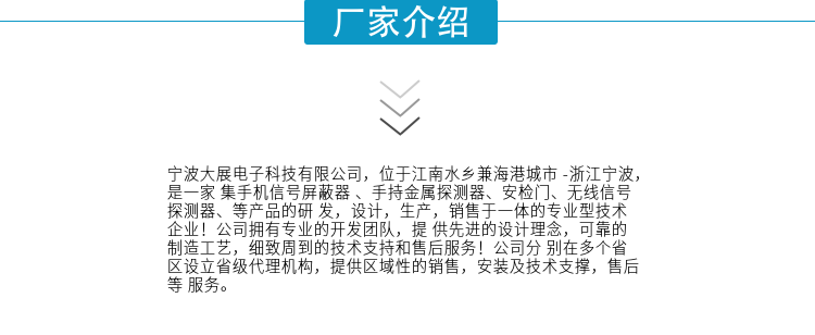 寧波大展電子科技有限公司，位于江南水鄉兼海港城市 -浙江寧波，是一家集手機信號屏蔽器 、手持金屬探測器、安檢門(mén)、無(wú)線(xiàn)信號探測器、等產(chǎn)品的研發(fā)，設計，生產(chǎn)，銷(xiāo)售于一體的專(zhuān)業(yè)型技術(shù)企業(yè)！公司擁有專(zhuān)業(yè)的開(kāi)發(fā)團隊，提供先進(jìn)的設計理念，可靠的制造工藝，細致周到的技術(shù)支持和售后服務(wù)！公司分別在多個(gè)省區設立省級代理機構，提供區域性的銷(xiāo)售，安裝及技術(shù)支撐，售后等服務(wù)。