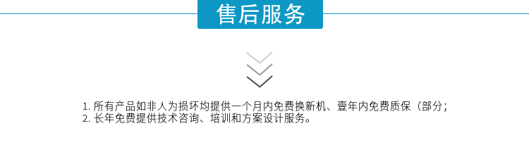 1.所有產(chǎn)品如非人為損壞均提供一個(gè)月內免費換新機、壹年內免費質(zhì)保（部分；
2. 長(cháng)年免費提供技術(shù)咨詢(xún)、培訓和方案設計服務(wù)。